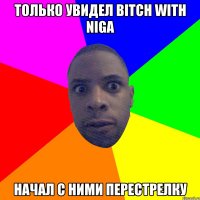 только увидел bitch with niga начал с ними перестрелку