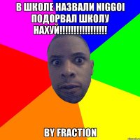 В школе назвали niggoi ПОДОРВАЛ ШКОЛУ НАХУЙ!!!!!!!!!!!!!!!!! by Fraction
