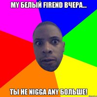 My белый firend вчера... Ты не nigga any больше!