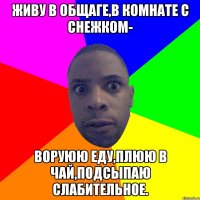 живу в общаге,в комнате с снежком- воруюю еду,плюю в чай,подсыпаю слабительное.