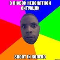 В ЛЮБОЙ НЕПОНЯТНОЙ СИТУАЦИИ SHOOT IN КОЛЕНО