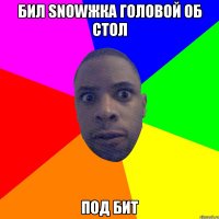 бил snowжка головой об стол под бит