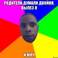 родители думали двойня, вылез я и мяч