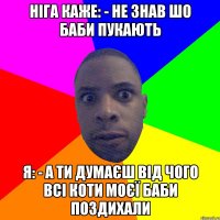 ніга каже: - не знав шо баби пукають я: - а ти думаєш від чого всі коти моєї баби поздихали