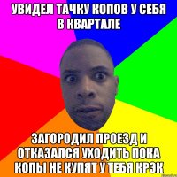 увидел тачку копов у себя в квартале загородил проезд и отказался уходить пока копы не купят у тебя крэк