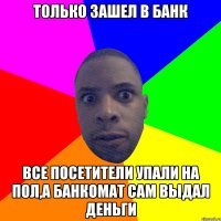 только зашел в банк все посетители упали на пол,а банкомат сам выдал деньги