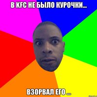 В kfc не было курочки... Взорвал его ...