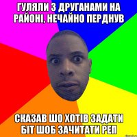 гуляли з друганами на районі, нечайно перднув сказав шо хотів задати біт шоб зачитати реп