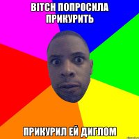 Bitch попросила прикурить прикурил ей диглом