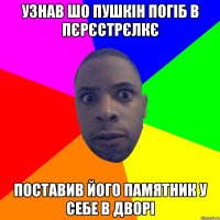 узнав шо пушкін погіб в пєрєстрєлкє поставив його памятник у себе в дворі