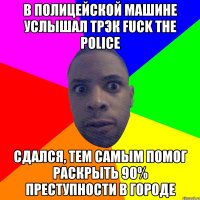 в полицейской машине услышал трэк fuck the police сдался, тем самым помог раскрыть 90% преступности в городе