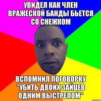 Увидел как член вражеской банды бьется со снежком вспомнил поговорку ''Убить двоих зайцев одним выстрелом''