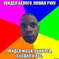 Увидел белого, пожал руку Увидел NIGGA, обнялся, сходил в KFC.