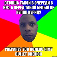 стоишь такой в очереди в KFC, а перед табой белый не купил курицу prepares you колено к my bullet снежок