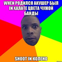 WHEN РОДИЛСЯ АКУШЕР БЫЛ IN ХАЛАТЕ ЦВЕТА ЧУЖОЙ БАНДЫ SHOOT IN КОЛЕНО