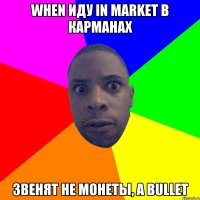 When иду in market в карманах звенят не монеты, а bullet