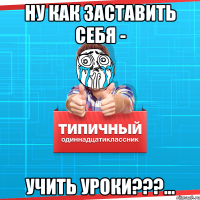 ну как заставить себя - учить уроки???...