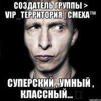 Создатель Группы > VIP_Территория | Cмеха™ Суперский , Умный , Классный... ツ