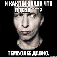 И как ты знала что я тебя *****? Темболее давно.