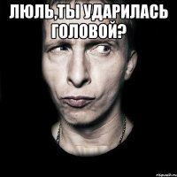 Люль,ты ударилась головой? 