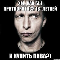 Хм.. как бы притвориться 18- летней И купить пива?)