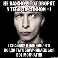 Не важно, что говорят у тебя за спиной =) (слабаки)ГЛАВНОЕ, что когда ты оборачиваешься все молчат!!!!