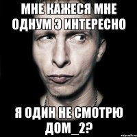 Мне кажеся Мне однум Э Интересно Я один не смотрю дом_2?