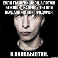 Если ТЫ женишься, а потом бежишь «налево», ТЫ или неудачник, или придурок. И.Охлабыстин.