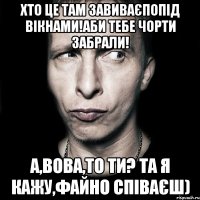 хто це там завиваєпопід вікнами!аби тебе чорти забрали! а,Вова,то ти? та я кажу,файно співаєш)