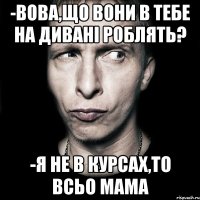 -вова,що вони в тебе на дивані роблять? -я не в курсах,то всьо мама