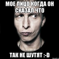 мое лицо когда он сказал что ТАК НЕ ШУТЯТ :-D