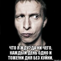  Что я жду?Да ни чего, каждый день одно и тоже!Ни дня без хуйни.