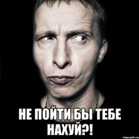  не пойти бы тебе НАХУЙ?!