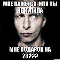 Мне кажется, или ты не купила мне подарок на 23???