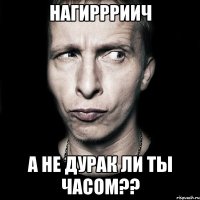 НАГИРРРИИЧ А НЕ ДУРАК ЛИ ТЫ ЧАСОМ??