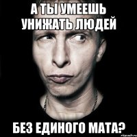 А ты умеешь унижать людей БЕЗ ЕДИНОГО МАТА?