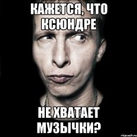 КАЖЕТСЯ, ЧТО КСЮНДРЕ НЕ ХВАТАЕТ МУЗЫЧКИ?