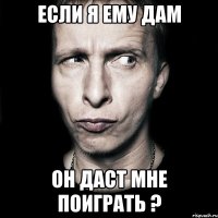 если я ему дам он даст мне поиграть ?