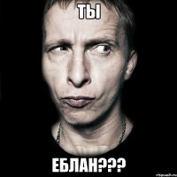 ТЫ ЕБЛАН???