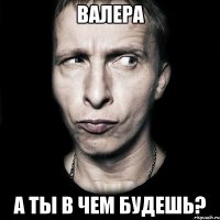 Валера А ты в чем будешь?