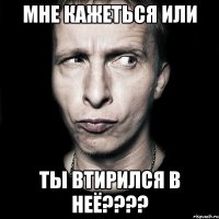 Мне кажеться или ты втирился в неё????