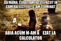 DA mama, curat am facut facut in camera, lectiile le-am terminat Abia acum m-am așezat la calculator