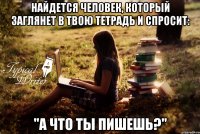 Найдется человек, который заглянет в твою тетрадь и спросит: "А что ты пишешь?"