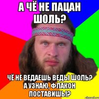 А чё не пацан шоль? Чё не ведаешь веды шоль? А узнаю, флакон поставишь!?