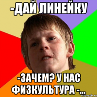 -дай линейку -зачем? у нас физкультура -...