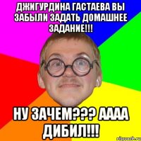 Джигурдина Гастаева вы забыли задать домашнее задание!!! НУ ЗАЧЕМ??? АААА ДИБИЛ!!!