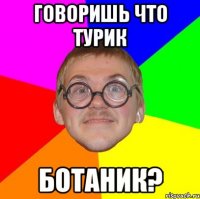 говоришь что Турик ботаник?