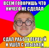 всем говоришь что ничего не сделал сдал работу первый и ушёл с улыбкой