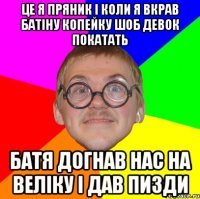 це я пряник i коли я вкрав батiну копейку шоб девок покатать батя догнав нас на велiку i дав пизди