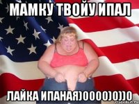 Мамку твойу ипал лайка ипаная)0000)0))0